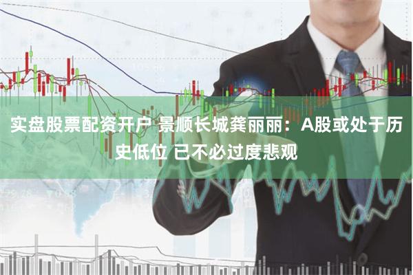 实盘股票配资开户 景顺长城龚丽丽：A股或处于历史低位 已不必过度悲观