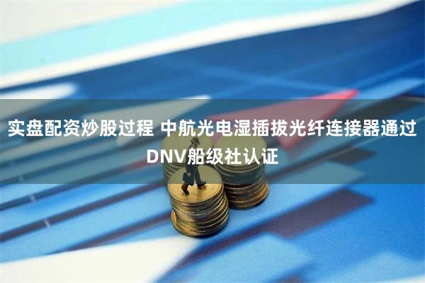 实盘配资炒股过程 中航光电湿插拔光纤连接器通过DNV船级社认证