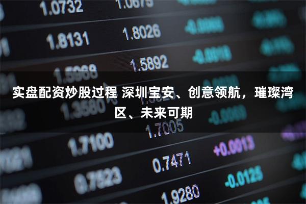 实盘配资炒股过程 深圳宝安、创意领航，璀璨湾区、未来可期
