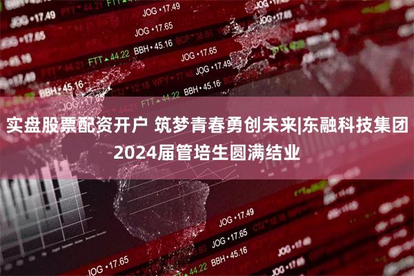 实盘股票配资开户 筑梦青春勇创未来|东融科技集团2024届管培生圆满结业