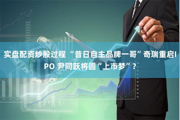 实盘配资炒股过程 “昔日自主品牌一哥”奇瑞重启IPO 尹同跃将圆“上市梦”？