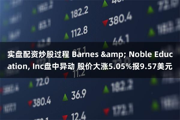 实盘配资炒股过程 Barnes & Noble Education, Inc盘中异动 股价大涨5.05%报9.57美元