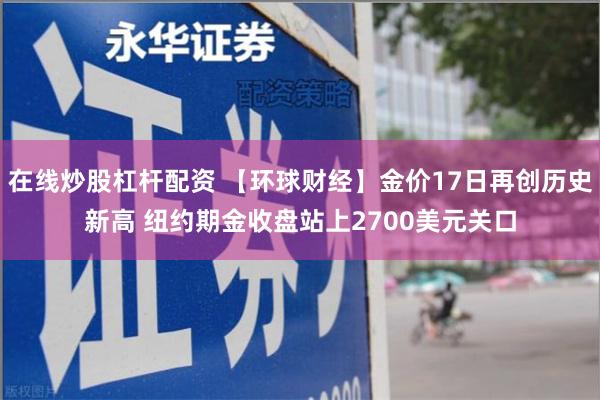 在线炒股杠杆配资 【环球财经】金价17日再创历史新高 纽约期金收盘站上2700美元关口