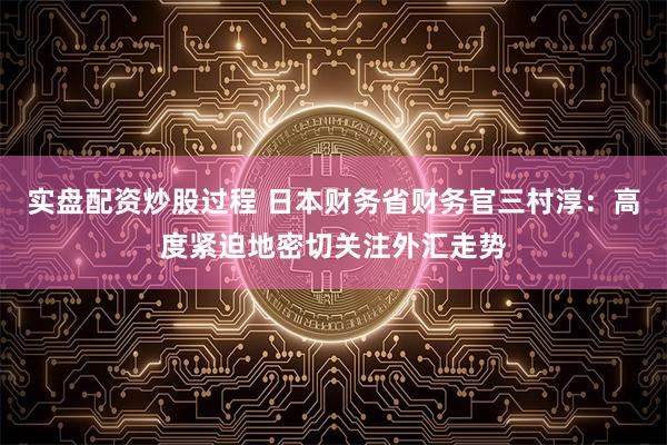 实盘配资炒股过程 日本财务省财务官三村淳：高度紧迫地密切关注外汇走势