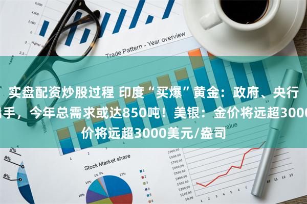 实盘配资炒股过程 印度“买爆”黄金：政府、央行、农民齐出手，今年总需求或达850吨！美银：金价将远超3000美元/盎司