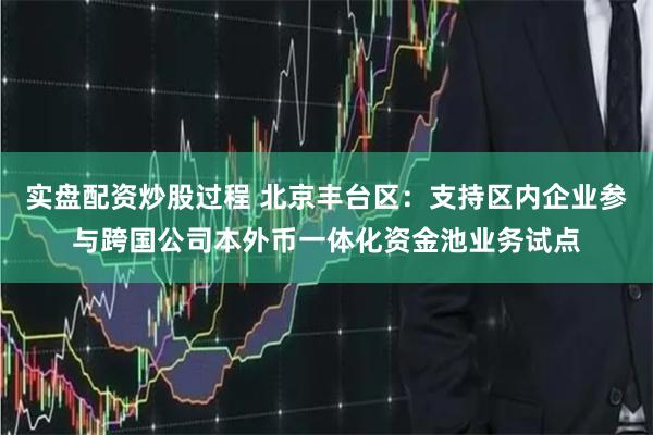 实盘配资炒股过程 北京丰台区：支持区内企业参与跨国公司本外币一体化资金池业务试点