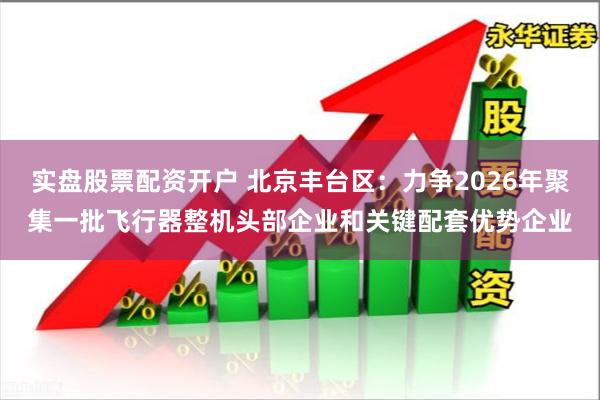 实盘股票配资开户 北京丰台区：力争2026年聚集一批飞行器整机头部企业和关键配套优势企业