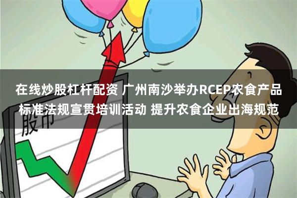 在线炒股杠杆配资 广州南沙举办RCEP农食产品标准法规宣贯培训活动 提升农食企业出海规范