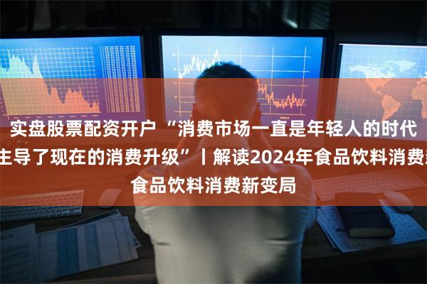 实盘股票配资开户 “消费市场一直是年轻人的时代 00后主导了现在的消费升级”丨解读2024年食品饮料消费新变局
