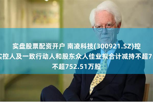 实盘股票配资开户 南凌科技(300921.SZ)控股股东、实控人及一致行动人和股东众人佳业拟合计减持不超752.51万股