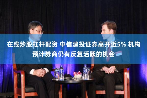 在线炒股杠杆配资 中信建投证券高开近5% 机构预计券商仍有反复活跃的机会