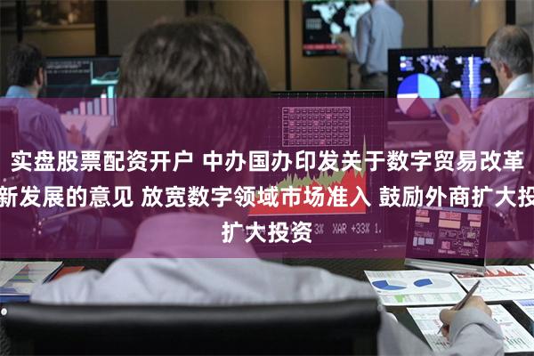 实盘股票配资开户 中办国办印发关于数字贸易改革创新发展的意见 放宽数字领域市场准入 鼓励外商扩大投资