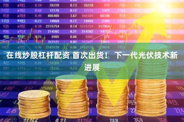 在线炒股杠杆配资 首次出货！ 下一代光伏技术新进展