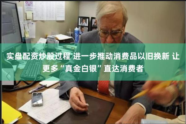 实盘配资炒股过程 进一步推动消费品以旧换新 让更多“真金白银”直达消费者