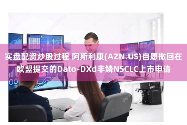 实盘配资炒股过程 阿斯利康(AZN.US)自愿撤回在欧盟提交的Dato-DXd非鳞NSCLC上市申请