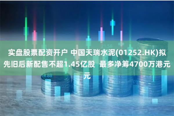 实盘股票配资开户 中国天瑞水泥(01252.HK)拟先旧后新配售不超1.45亿股  最多净筹4700万港元