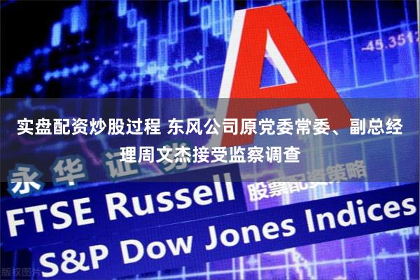 实盘配资炒股过程 东风公司原党委常委、副总经理周文杰接受监察调查