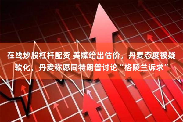 在线炒股杠杆配资 美媒给出估价，丹麦态度被疑软化，丹麦称愿同特朗普讨论“格陵兰诉求”