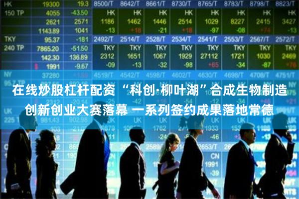 在线炒股杠杆配资 “科创·柳叶湖”合成生物制造创新创业大赛落幕 一系列签约成果落地常德