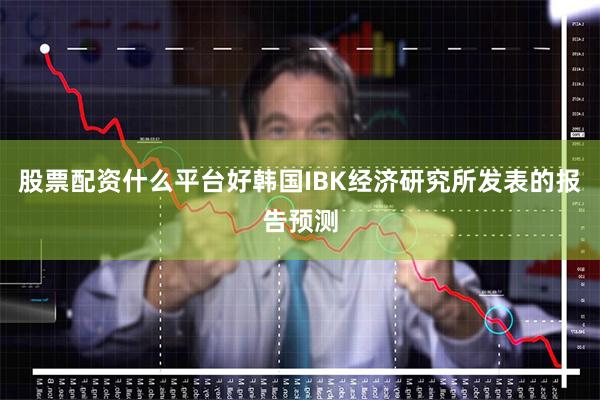 股票配资什么平台好 韩国IBK经济研究所发表的报告预测