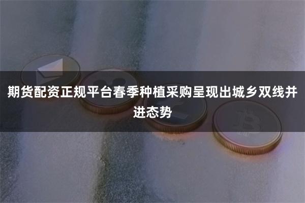 期货配资正规平台春季种植采购呈现出城乡双线并进态势