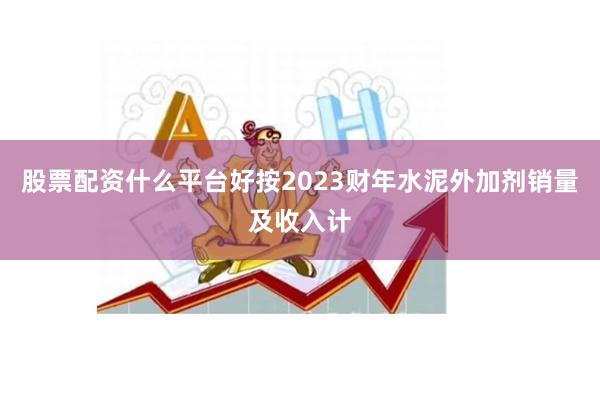股票配资什么平台好按2023财年水泥外加剂销量及收入计