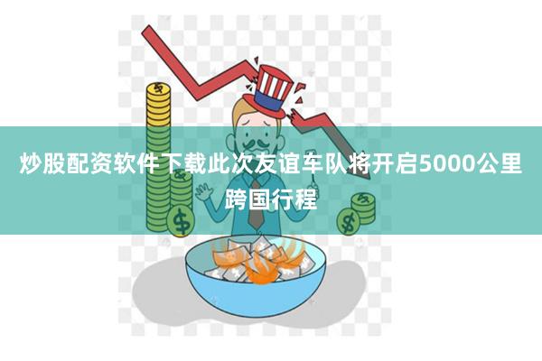 炒股配资软件下载此次友谊车队将开启5000公里跨国行程