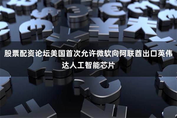 股票配资论坛美国首次允许微软向阿联酋出口英伟达人工智能芯片