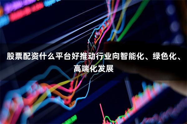股票配资什么平台好推动行业向智能化、绿色化、高端化发展